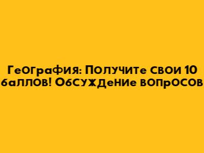 География: Получите свои 10 баллов! Обсуждение вопросов