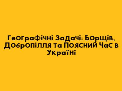 Географічні Задачі: Борщів, Добропілля та Поясний Час в Україні