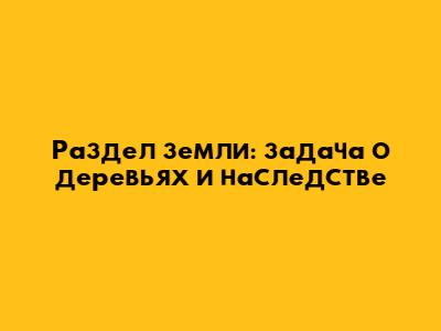 Раздел земли: задача о деревьях и наследстве
