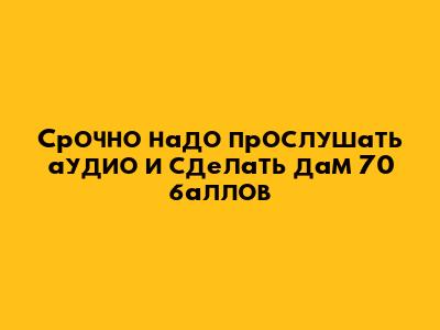 Срочно надо прослушать аудио и сделать дам 70 баллов