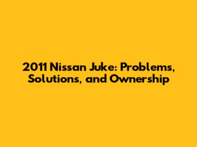 2011 Nissan Juke: Problems, Solutions, and Ownership