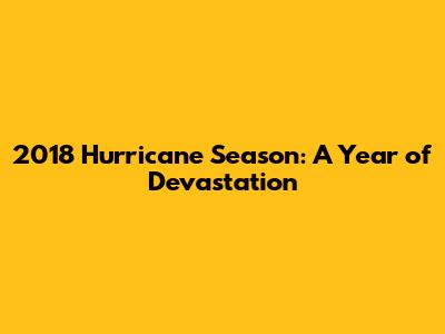 2018 Hurricane Season: A Year of Devastation