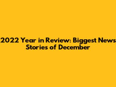 2022 Year in Review: Biggest News Stories of December