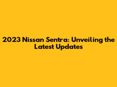 2023 Nissan Sentra: Unveiling the Latest Updates
