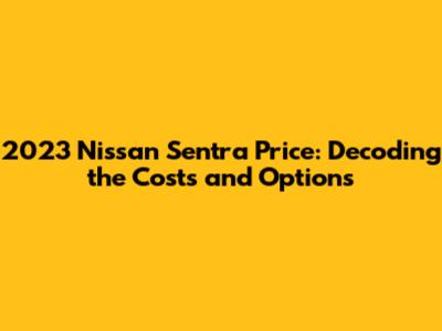 2023 Nissan Sentra Price: Decoding the Costs and Options