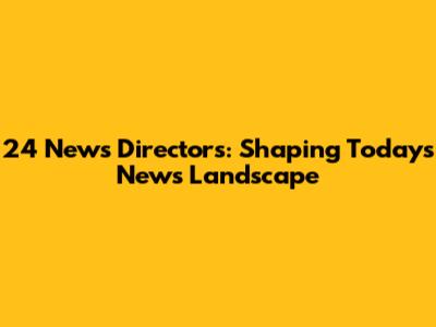24 News Directors: Shaping Today's News Landscape