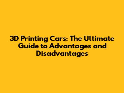 3D Printing Cars: The Ultimate Guide to Advantages and Disadvantages