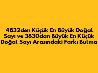 4832'den Küçük En Büyük Doğal Sayı ve 3830'dan Büyük En Küçük Doğal Sayı Arasındaki Farkı Bulma