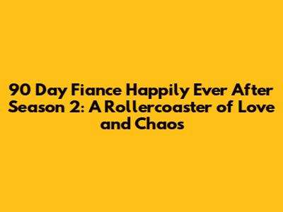 90 Day Fiance Happily Ever After Season 2: A Rollercoaster of Love and Chaos
