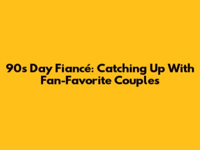 90s 'Day Fiancé': Catching Up With Fan-Favorite Couples