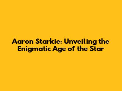 Aaron Starkie: Unveiling the Enigmatic Age of the Star
