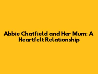 Abbie Chatfield and Her Mum: A Heartfelt Relationship