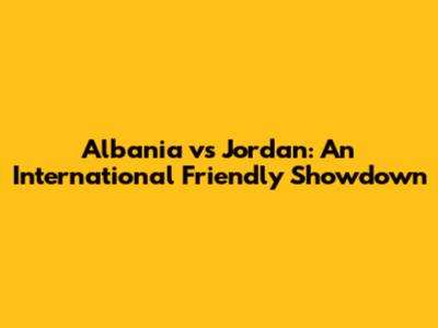 Albania vs Jordan: An International Friendly Showdown