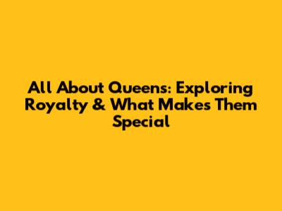 All About Queens: Exploring Royalty & What Makes Them Special
