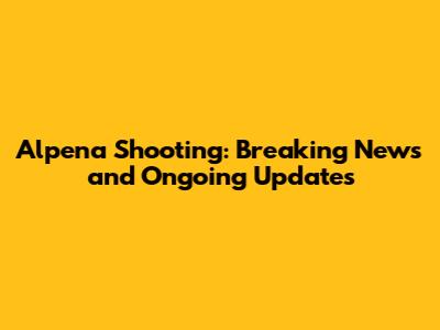 Alpena Shooting: Breaking News and Ongoing Updates