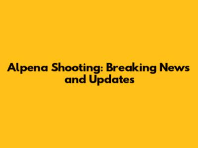 Alpena Shooting: Breaking News and Updates