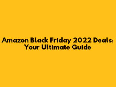 Amazon Black Friday 2022 Deals: Your Ultimate Guide
