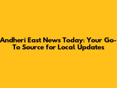 Andheri East News Today: Your Go-To Source for Local Updates