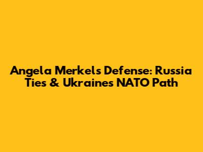 Angela Merkel's Defense: Russia Ties & Ukraine's NATO Path