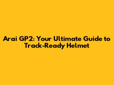 Arai GP2: Your Ultimate Guide to Track-Ready Helmet