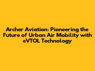 Archer Aviation: Pioneering the Future of Urban Air Mobility with eVTOL Technology