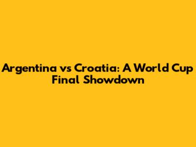 Argentina vs Croatia: A World Cup Final Showdown