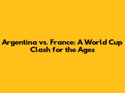 Argentina vs. France: A World Cup Clash for the Ages