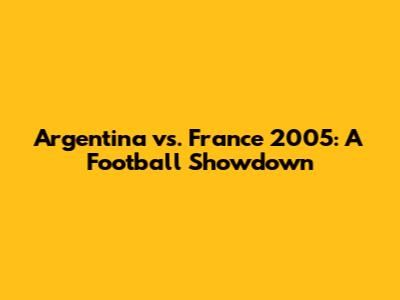 Argentina vs. France 2005: A Football Showdown