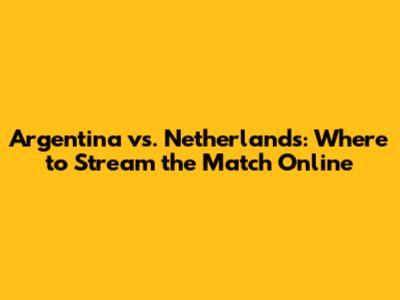 Argentina vs. Netherlands: Where to Stream the Match Online