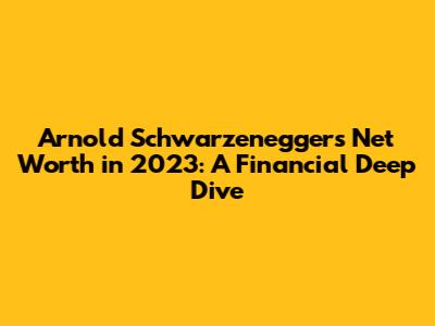 Arnold Schwarzenegger's Net Worth in 2023: A Financial Deep Dive