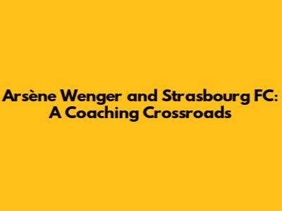 Arsène Wenger and Strasbourg FC: A Coaching Crossroads