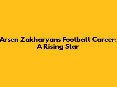 Arsen Zakharyan's Football Career: A Rising Star