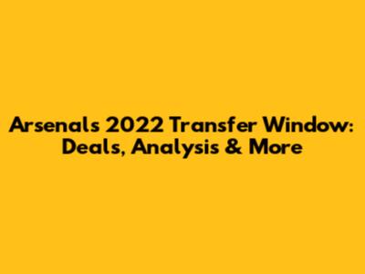 Arsenal's 2022 Transfer Window: Deals, Analysis & More