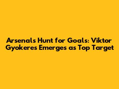 Arsenal's Hunt for Goals: Viktor Gyokeres Emerges as Top Target