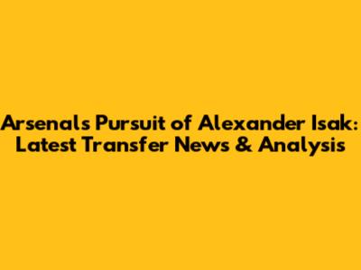 Arsenal's Pursuit of Alexander Isak: Latest Transfer News & Analysis