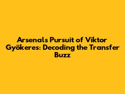 Arsenal's Pursuit of Viktor Gyökeres: Decoding the Transfer Buzz