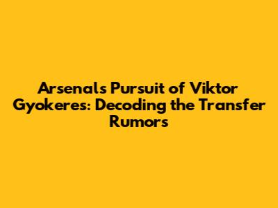Arsenal's Pursuit of Viktor Gyokeres: Decoding the Transfer Rumors