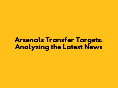 Arsenal's Transfer Targets: Analyzing the Latest News