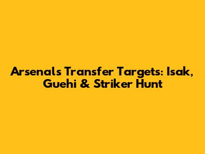 Arsenal's Transfer Targets: Isak, Guehi & Striker Hunt
