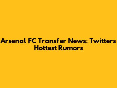 Arsenal FC Transfer News: Twitter's Hottest Rumors