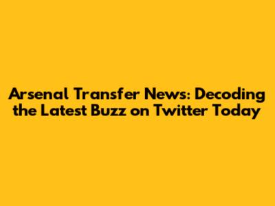 Arsenal Transfer News: Decoding the Latest Buzz on Twitter Today