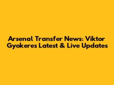 Arsenal Transfer News: Viktor Gyokeres Latest & Live Updates