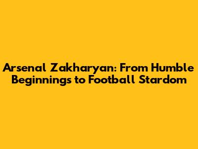 Arsenal Zakharyan: From Humble Beginnings to Football Stardom