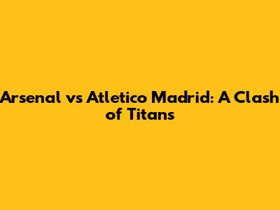 Arsenal vs Atletico Madrid: A Clash of Titans