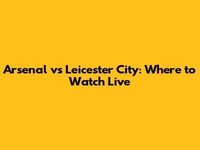 Arsenal vs Leicester City: Where to Watch Live