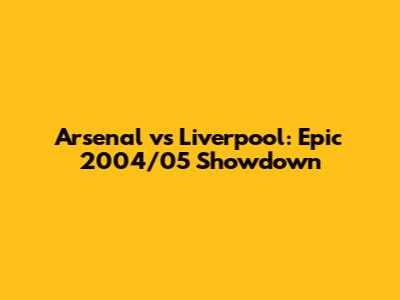 Arsenal vs Liverpool: Epic 2004/05 Showdown