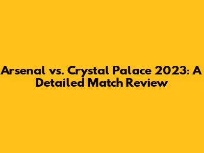 Arsenal vs. Crystal Palace 2023: A Detailed Match Review