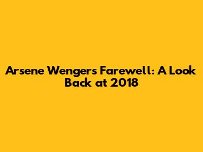Arsene Wenger's Farewell: A Look Back at 2018