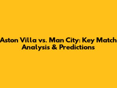Aston Villa vs. Man City: Key Match Analysis & Predictions