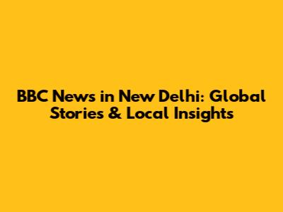 BBC News in New Delhi: Global Stories & Local Insights